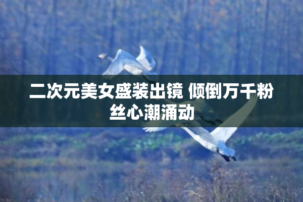 二次元美女盛装出镜 倾倒万千粉丝心潮涌动
