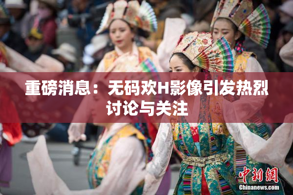 重磅消息：无码欢H影像引发热烈讨论与关注