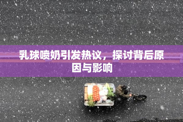 乳球喷奶引发热议，探讨背后原因与影响