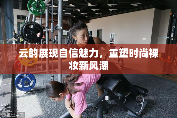 云韵展现自信魅力，重塑时尚裸妆新风潮