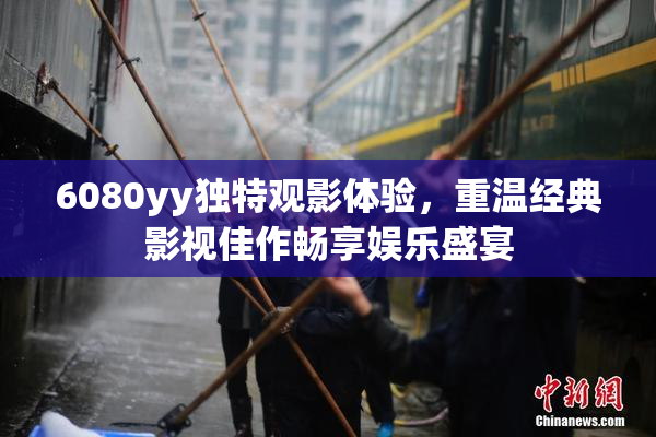 6080yy独特观影体验，重温经典影视佳作畅享娱乐盛宴