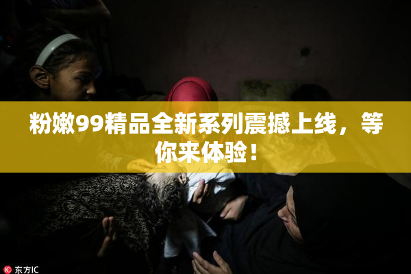 粉嫩99精品全新系列震撼上线，等你来体验！