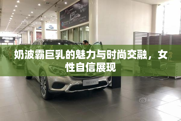 奶波霸巨乳的魅力与时尚交融，女性自信展现