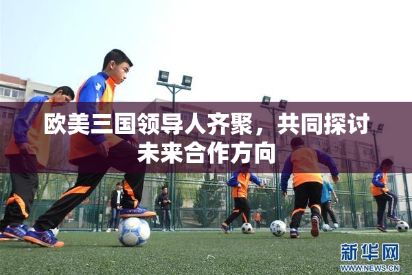 欧美三国领导人齐聚，共同探讨未来合作方向