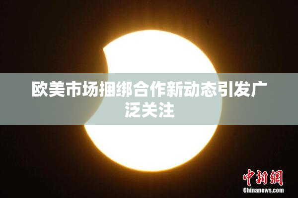 欧美市场捆绑合作新动态引发广泛关注
