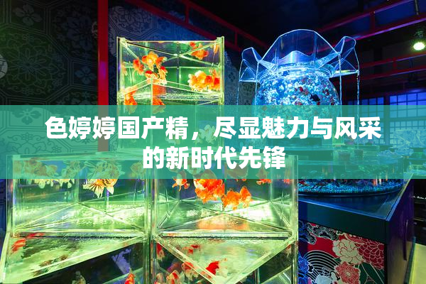 色婷婷国产精，尽显魅力与风采的新时代先锋