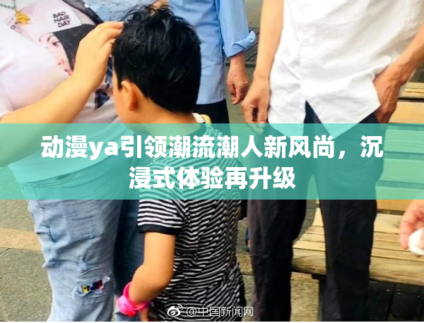 动漫ya引领潮流潮人新风尚，沉浸式体验再升级