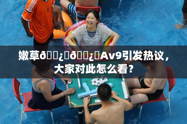 嫩草🌿‌🌿‌Av9引发热议，大家对此怎么看？