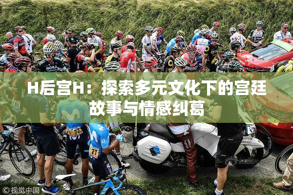 H后宫H：探索多元文化下的宫廷故事与情感纠葛