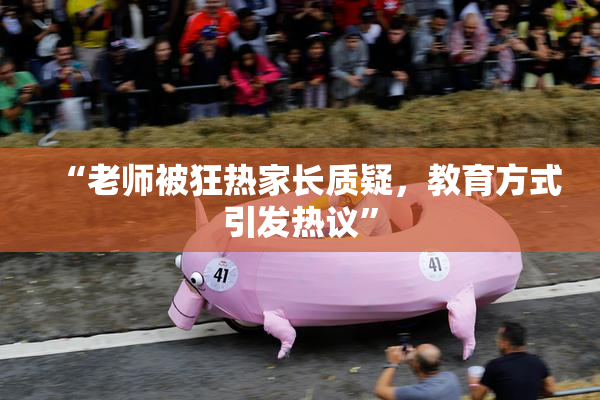 “老师被狂热家长质疑，教育方式引发热议”