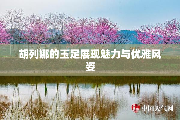 胡列娜的玉足展现魅力与优雅风姿