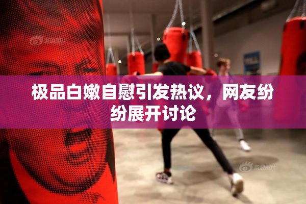 极品白嫩自慰引发热议，网友纷纷展开讨论