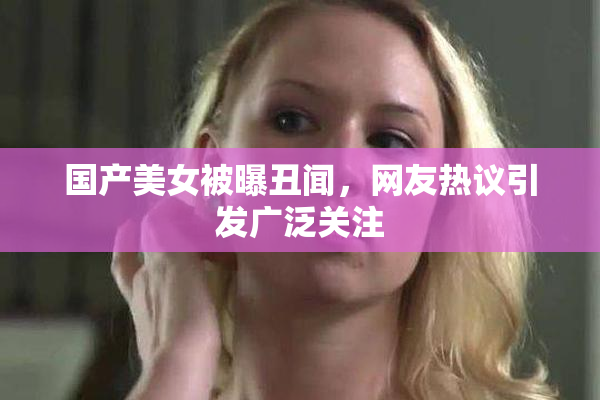 国产美女被曝丑闻，网友热议引发广泛关注