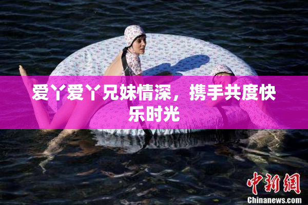 爱丫爱丫兄妹情深，携手共度快乐时光