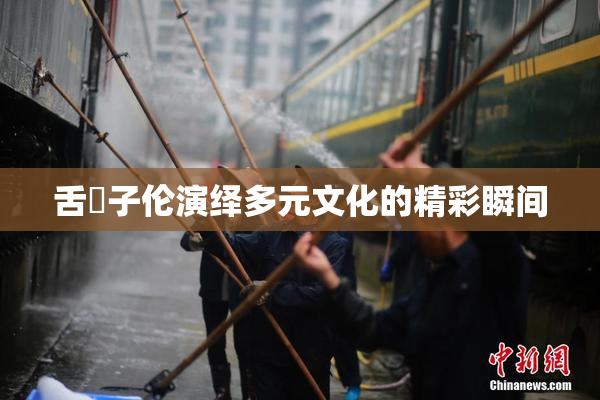 舌乚子伦演绎多元文化的精彩瞬间