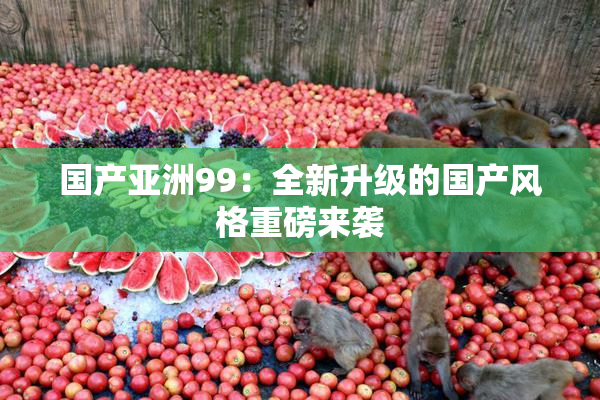 国产亚洲99：全新升级的国产风格重磅来袭