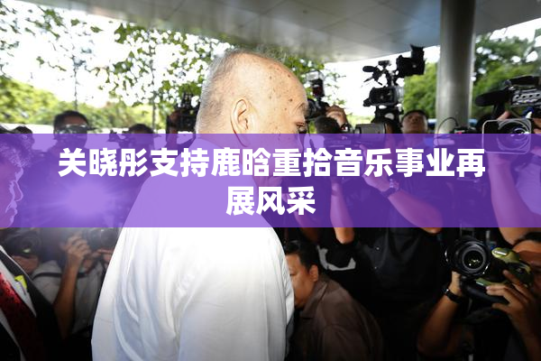 关晓彤支持鹿晗重拾音乐事业再展风采