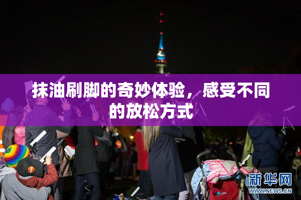 抹油刷脚的奇妙体验，感受不同的放松方式