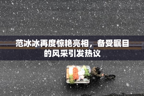 范冰冰再度惊艳亮相，备受瞩目的风采引发热议