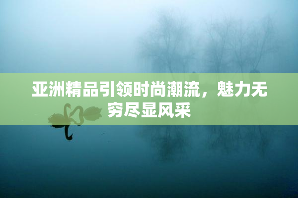 亚洲精品引领时尚潮流，魅力无穷尽显风采
