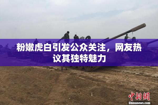 粉嫩虎白引发公众关注，网友热议其独特魅力
