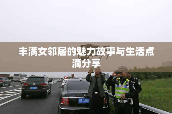 丰满女邻居的魅力故事与生活点滴分享