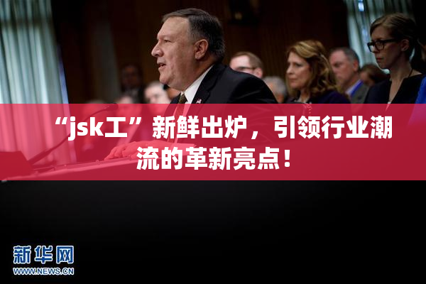 “jsk工”新鲜出炉，引领行业潮流的革新亮点！
