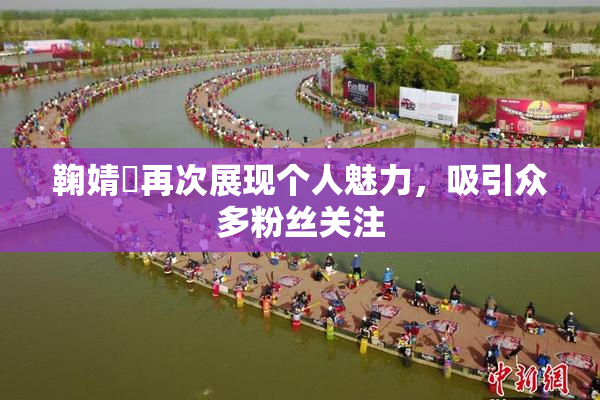 鞠婧祎再次展现个人魅力，吸引众多粉丝关注
