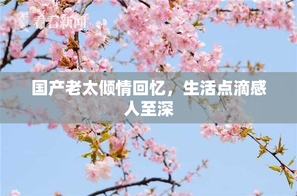 国产老太倾情回忆，生活点滴感人至深