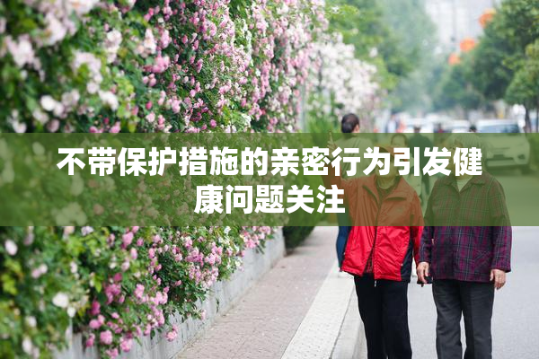 不带保护措施的亲密行为引发健康问题关注
