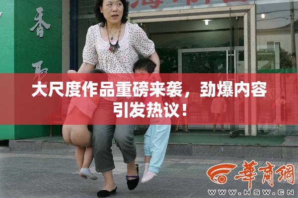 大尺度作品重磅来袭，劲爆内容引发热议！