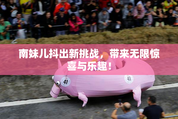 南妹儿抖出新挑战，带来无限惊喜与乐趣！