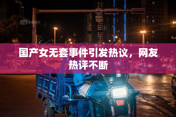 国产女无套事件引发热议，网友热评不断