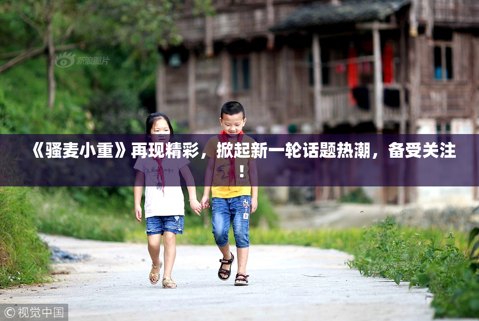 《骚麦小重》再现精彩，掀起新一轮话题热潮，备受关注！