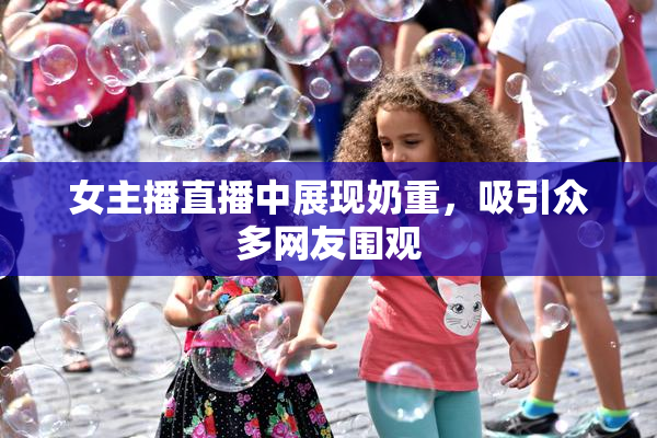 女主播直播中展现奶重，吸引众多网友围观