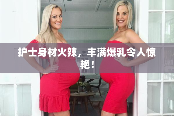 护士身材火辣，丰满爆乳令人惊艳！