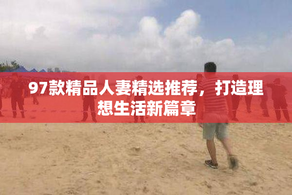 97款精品人妻精选推荐，打造理想生活新篇章