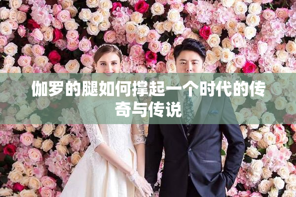 伽罗的腿如何撑起一个时代的传奇与传说