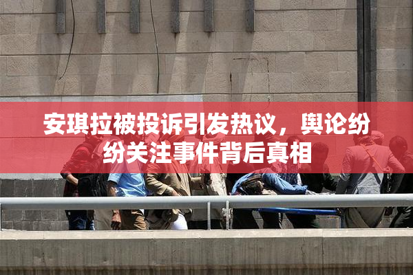 安琪拉被投诉引发热议，舆论纷纷关注事件背后真相