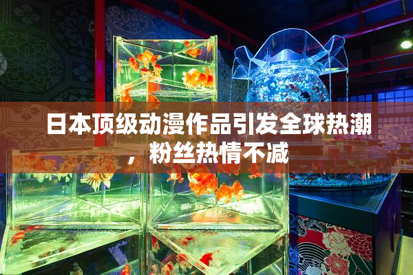 日本顶级动漫作品引发全球热潮，粉丝热情不减