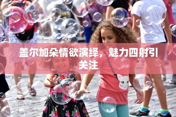 盖尔加朵情欲演绎，魅力四射引关注