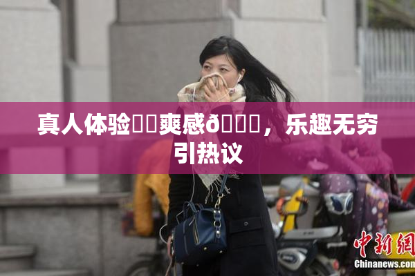 真人体验❌‌爽感🔞，乐趣无穷引热议