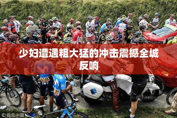 少妇遭遇粗大猛的冲击震撼全城反响