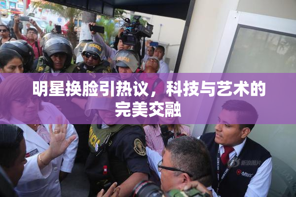 明星换脸引热议，科技与艺术的完美交融