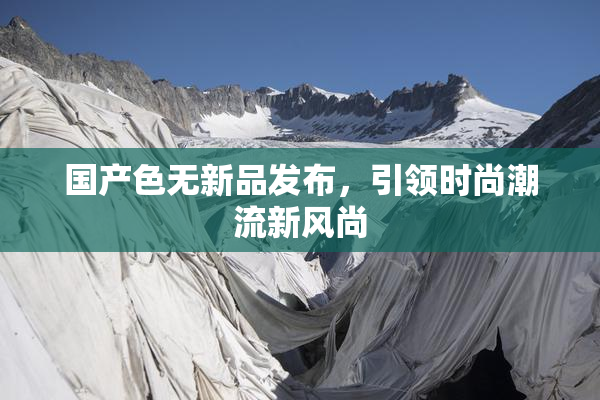 国产色无新品发布，引领时尚潮流新风尚