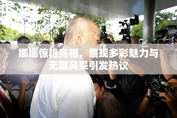 娜娜惊艳亮相，展现多彩魅力与无限风采引发热议