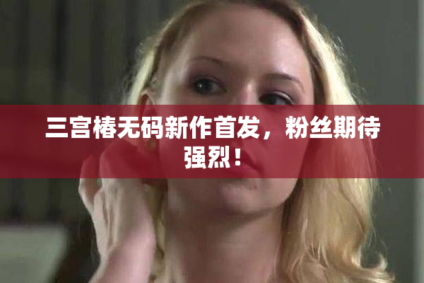 三宫椿无码新作首发，粉丝期待强烈！