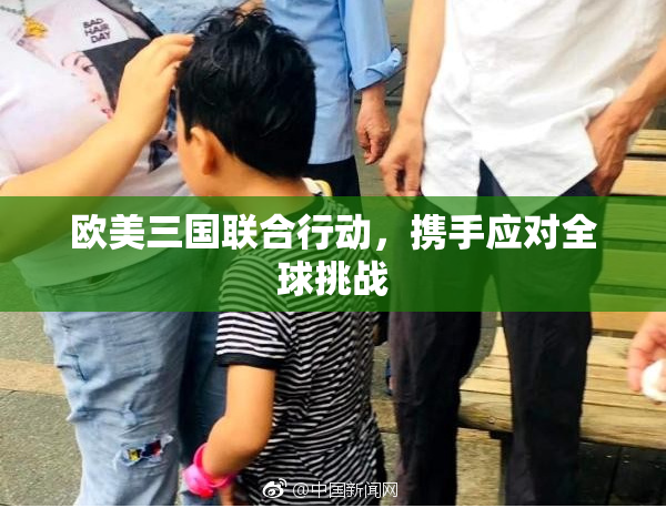 欧美三国联合行动，携手应对全球挑战