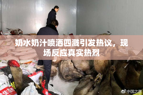 奶水奶汁喷洒四溅引发热议，现场反应真实热烈