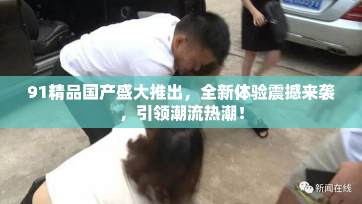 91精品国产盛大推出，全新体验震撼来袭，引领潮流热潮！